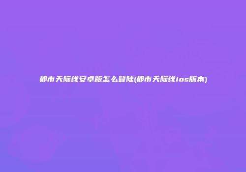 都市天际线安卓版怎么登陆(都市天际线ios版本)