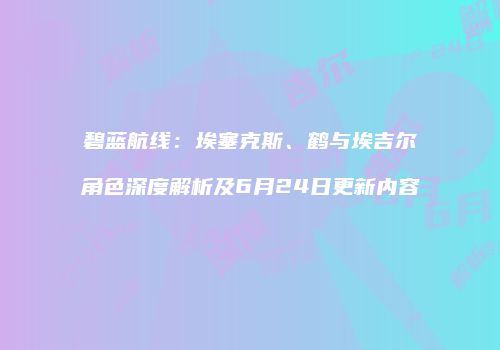 碧蓝航线：埃塞克斯、鹤与埃吉尔角色深度解析及6月24日更新内容