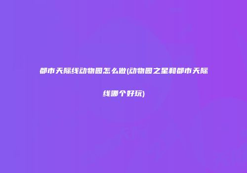 都市天际线动物园怎么做(动物园之星和都市天际线哪个好玩)