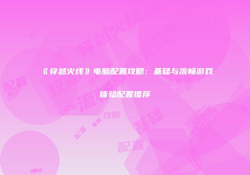 《穿越火线》电脑配置攻略：基础与流畅游戏体验配置推荐