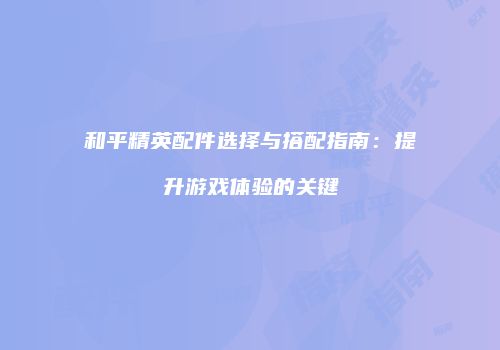 和平精英配件选择与搭配指南：提升游戏体验的关键