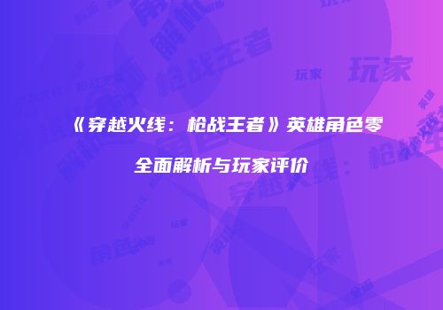 《穿越火线：枪战王者》英雄角色零全面解析与玩家评价