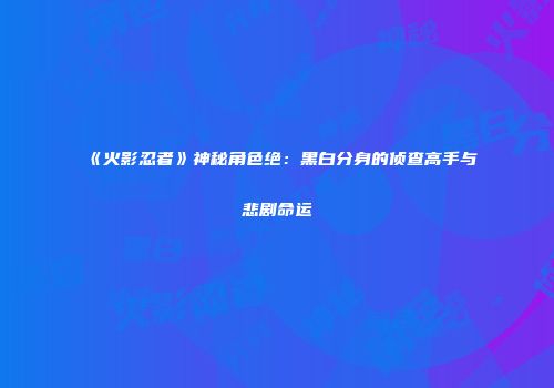 《火影忍者》神秘角色绝：黑白分身的侦查高手与悲剧命运