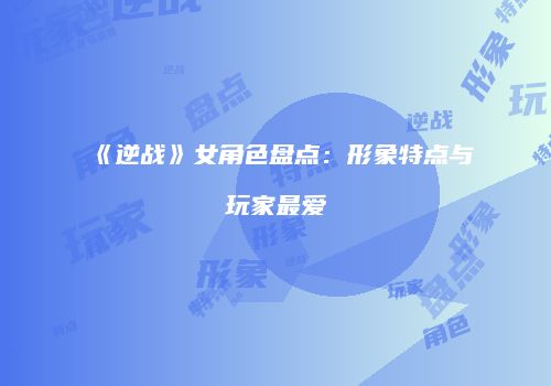 《逆战》女角色盘点：形象特点与玩家最爱