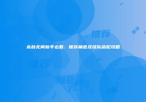 永劫无间新手必看：推荐角色及组队搭配攻略