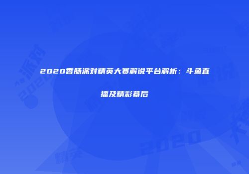 2020香肠派对精英大赛解说平台解析：斗鱼直播及精彩幕后
