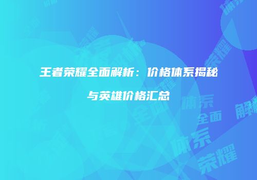 王者荣耀全面解析：价格体系揭秘与英雄价格汇总
