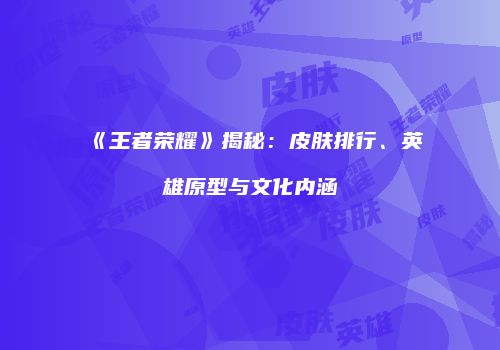 《王者荣耀》揭秘：皮肤排行、英雄原型与文化内涵