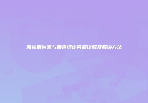 原神角包删与角色绑定问题详解及解决方法