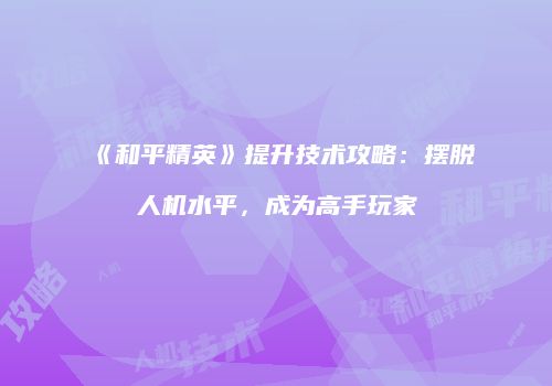 《和平精英》提升技术攻略：摆脱人机水平，成为高手玩家