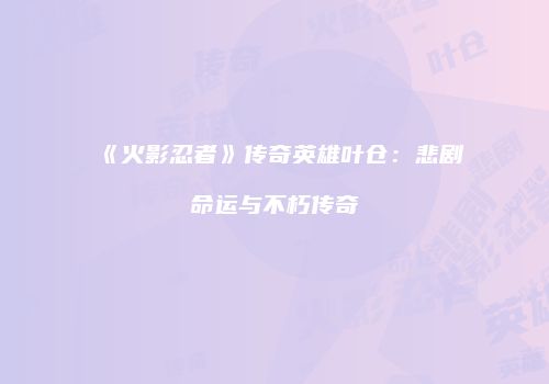 《火影忍者》传奇英雄叶仓：悲剧命运与不朽传奇