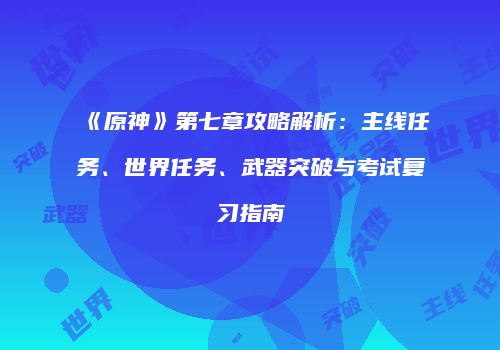 《原神》第七章攻略解析：主线任务、世界任务、武器突破与考试复习指南