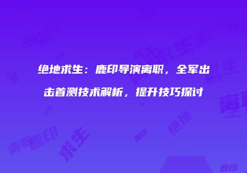 绝地求生：鹿印导演离职，全军出击首测技术解析，提升技巧探讨