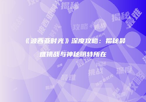 《波西亚时光》深度攻略：揭秘最难挑战与神秘明特所在