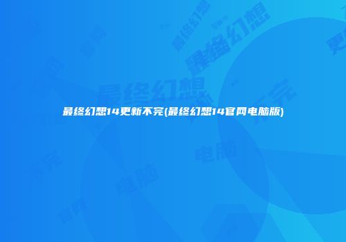 最终幻想14更新不完(最终幻想14官网电脑版)
