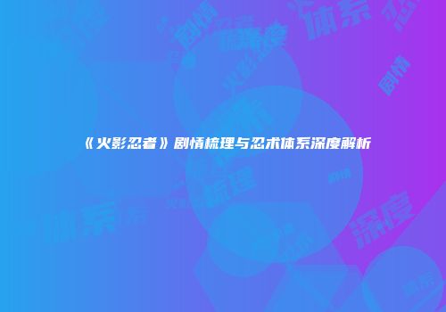《火影忍者》剧情梳理与忍术体系深度解析