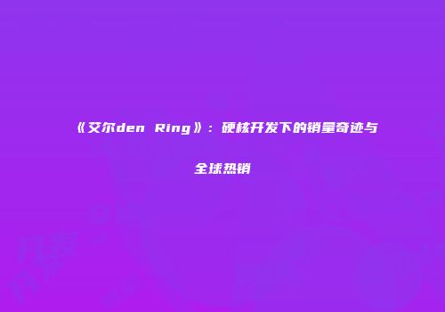 《艾尔den Ring》：硬核开发下的销量奇迹与全球热销