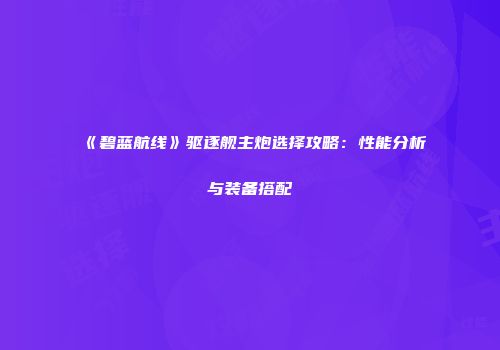 《碧蓝航线》驱逐舰主炮选择攻略：性能分析与装备搭配