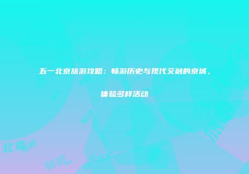 五一北京旅游攻略：畅游历史与现代交融的京城，体验多样活动