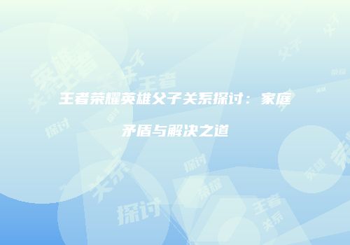 王者荣耀英雄父子关系探讨：家庭矛盾与解决之道