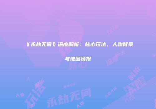 《永劫无间》深度解析：核心玩法、人物背景与地图情报