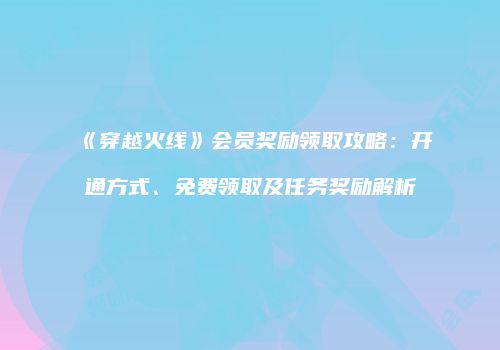 《穿越火线》会员奖励领取攻略：开通方式、免费领取及任务奖励解析