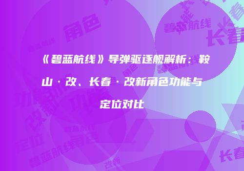 《碧蓝航线》导弹驱逐舰解析：鞍山·改、长春·改新角色功能与定位对比