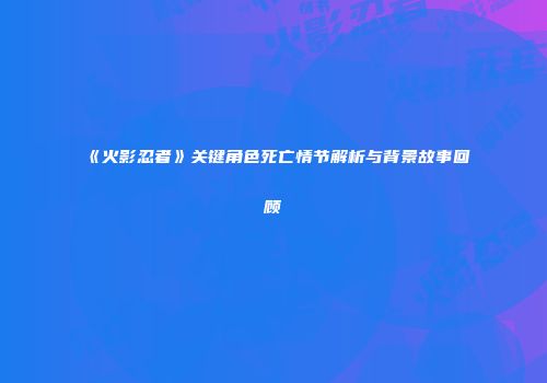 《火影忍者》关键角色死亡情节解析与背景故事回顾