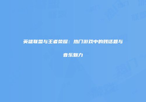 英雄联盟与王者荣耀：热门游戏中的贱话题与音乐魅力
