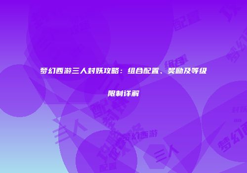 梦幻西游三人封妖攻略：组合配置、奖励及等级限制详解