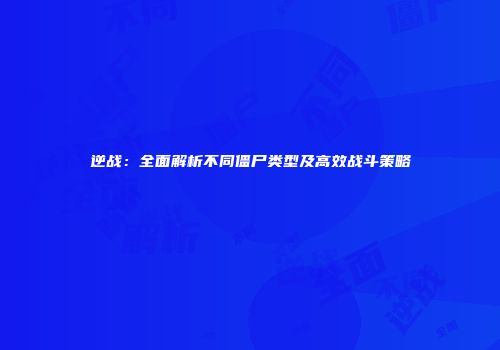 逆战：全面解析不同僵尸类型及高效战斗策略