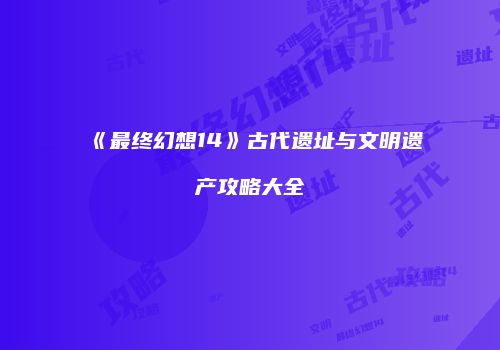 《最终幻想14》古代遗址与文明遗产攻略大全