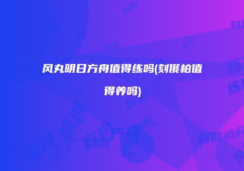 风丸明日方舟值得练吗(刻俄柏值得养吗)