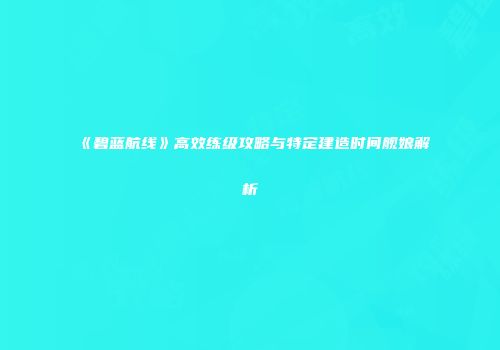 《碧蓝航线》高效练级攻略与特定建造时间舰娘解析