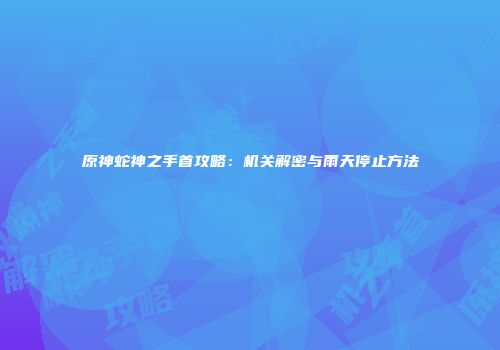 原神蛇神之手首攻略：机关解密与雨天停止方法