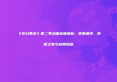 《梦幻西游》第二季动画深度解析：观看顺序、停播之谜与结局揭秘