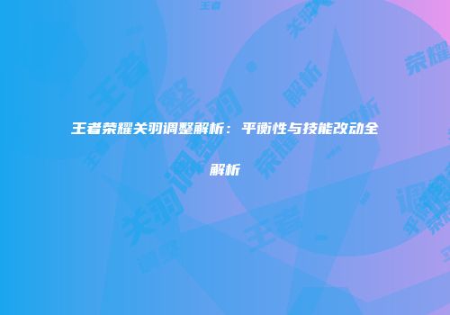王者荣耀关羽调整解析：平衡性与技能改动全解析