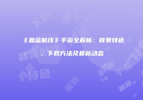 《碧蓝航线》手游全解析：背景特色、下载方法及最新动态