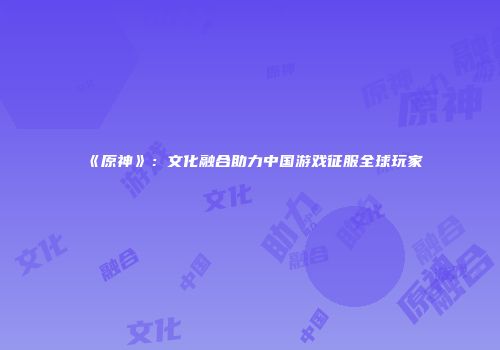 《原神》：文化融合助力中国游戏征服全球玩家