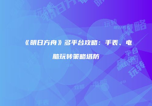 《明日方舟》多平台攻略：手表、电脑玩转策略塔防