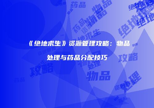 《绝地求生》资源管理攻略：物品处理与药品分配技巧