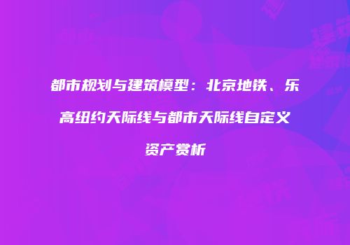 都市规划与建筑模型：北京地铁、乐高纽约天际线与都市天际线自定义资产赏析
