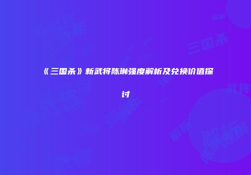 《三国杀》新武将陈琳强度解析及兑换价值探讨