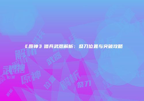《原神》猎兵武器解析：祭刀位置与突破攻略