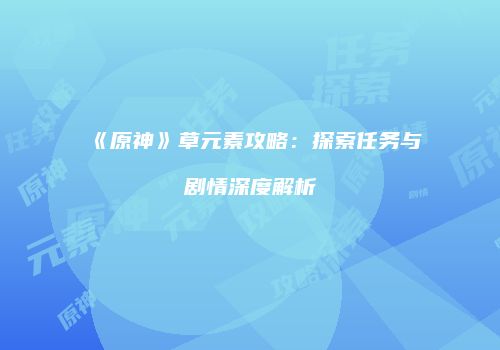 《原神》草元素攻略：探索任务与剧情深度解析