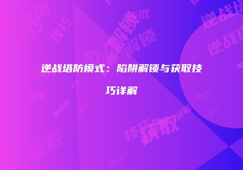 逆战塔防模式：陷阱解锁与获取技巧详解