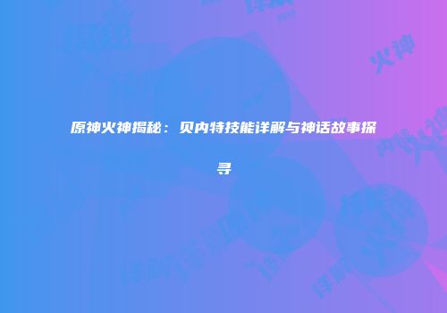 原神火神揭秘：贝内特技能详解与神话故事探寻