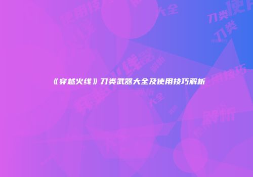 《穿越火线》刀类武器大全及使用技巧解析