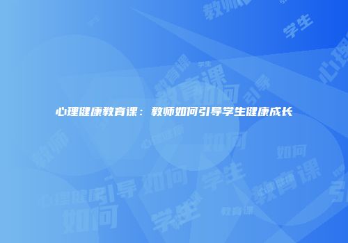 心理健康教育课：教师如何引导学生健康成长