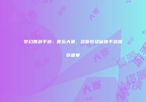 梦幻西游手游：音乐大赛、资源包及仙侠手游推荐盛宴